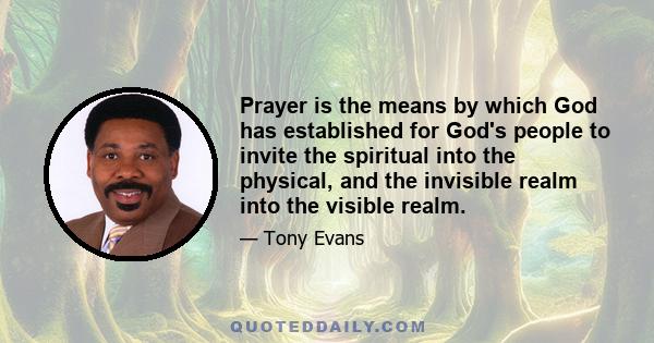 Prayer is the means by which God has established for God's people to invite the spiritual into the physical, and the invisible realm into the visible realm.