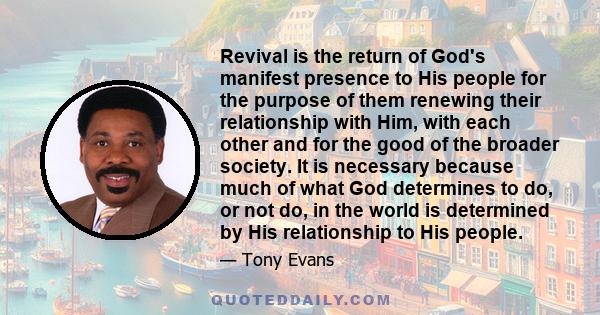 Revival is the return of God's manifest presence to His people for the purpose of them renewing their relationship with Him, with each other and for the good of the broader society. It is necessary because much of what