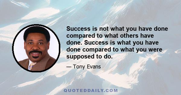 Success is not what you have done compared to what others have done. Success is what you have done compared to what you were supposed to do.