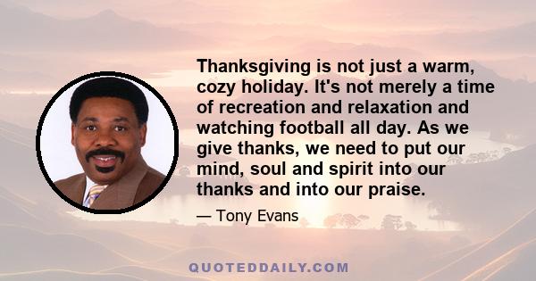 Thanksgiving is not just a warm, cozy holiday. It's not merely a time of recreation and relaxation and watching football all day. As we give thanks, we need to put our mind, soul and spirit into our thanks and into our