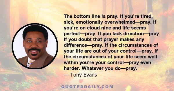 The bottom line is pray. If you’re tired, sick, emotionally overwhelmed—pray. If you’re on cloud nine and life seems perfect—pray. If you lack direction—pray. If you doubt that prayer makes any difference—pray. If the