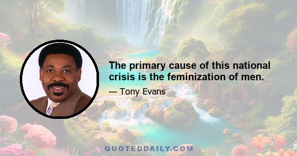 The primary cause of this national crisis is the feminization of men.