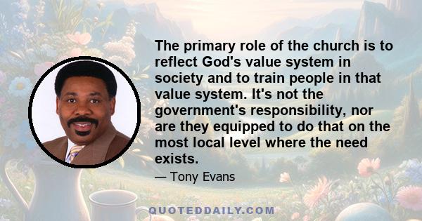 The primary role of the church is to reflect God's value system in society and to train people in that value system. It's not the government's responsibility, nor are they equipped to do that on the most local level