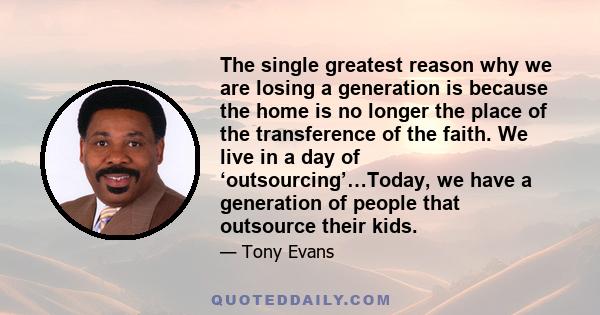 The single greatest reason why we are losing a generation is because the home is no longer the place of the transference of the faith. We live in a day of ‘outsourcing’…Today, we have a generation of people that