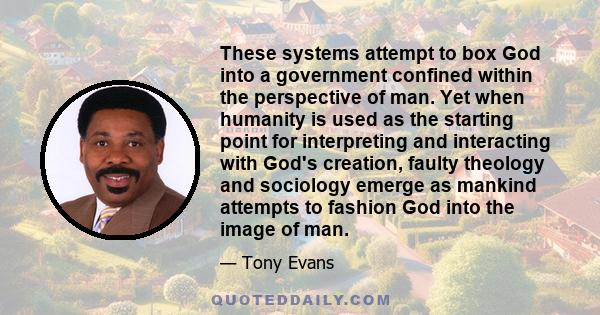 These systems attempt to box God into a government confined within the perspective of man. Yet when humanity is used as the starting point for interpreting and interacting with God's creation, faulty theology and