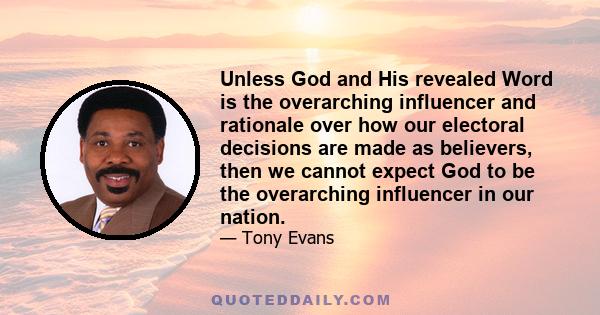 Unless God and His revealed Word is the overarching influencer and rationale over how our electoral decisions are made as believers, then we cannot expect God to be the overarching influencer in our nation.