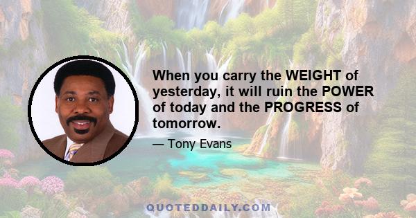 When you carry the WEIGHT of yesterday, it will ruin the POWER of today and the PROGRESS of tomorrow.