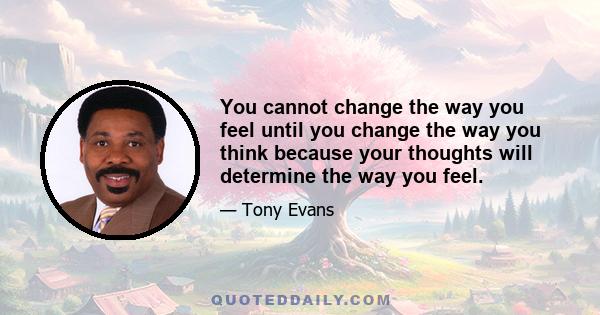 You cannot change the way you feel until you change the way you think because your thoughts will determine the way you feel.