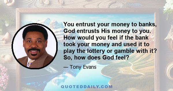 You entrust your money to banks, God entrusts His money to you. How would you feel if the bank took your money and used it to play the lottery or gamble with it? So, how does God feel?