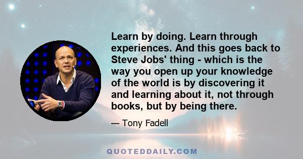 Learn by doing. Learn through experiences. And this goes back to Steve Jobs' thing - which is the way you open up your knowledge of the world is by discovering it and learning about it, not through books, but by being