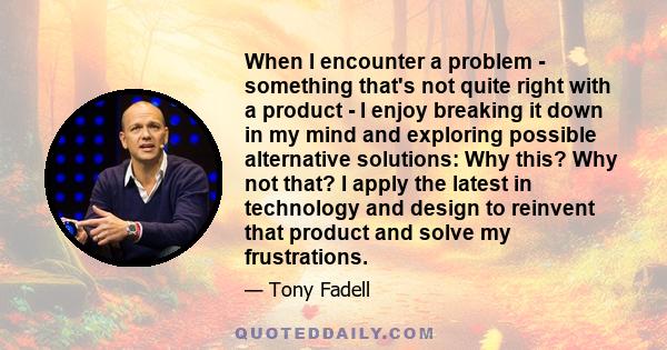 When I encounter a problem - something that's not quite right with a product - I enjoy breaking it down in my mind and exploring possible alternative solutions: Why this? Why not that? I apply the latest in technology