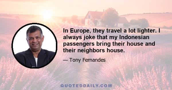 In Europe, they travel a lot lighter. I always joke that my Indonesian passengers bring their house and their neighbors house.