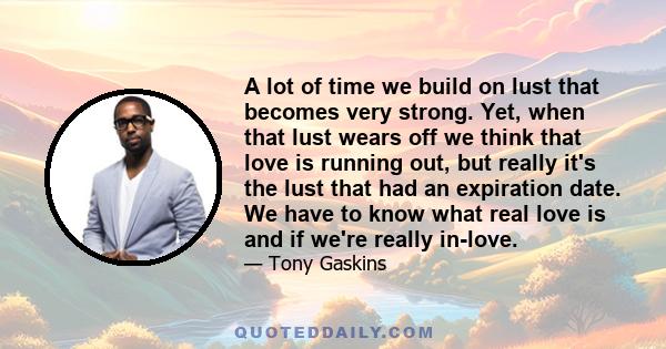 A lot of time we build on lust that becomes very strong. Yet, when that lust wears off we think that love is running out, but really it's the lust that had an expiration date. We have to know what real love is and if