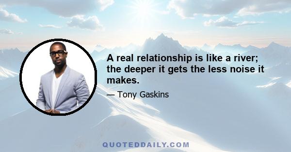 A real relationship is like a river; the deeper it gets the less noise it makes.