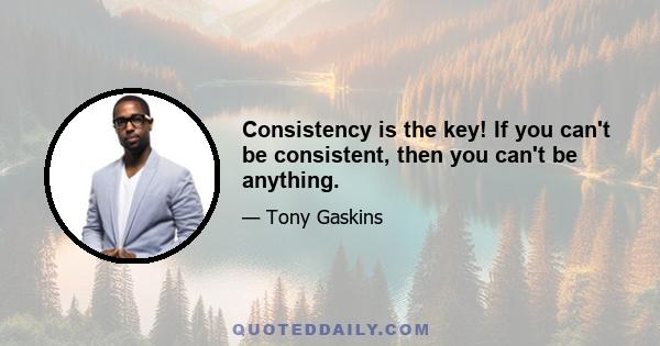 Consistency is the key! If you can't be consistent, then you can't be anything.