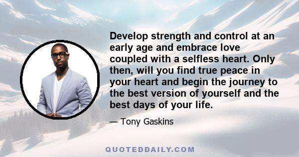 Develop strength and control at an early age and embrace love coupled with a selfless heart. Only then, will you find true peace in your heart and begin the journey to the best version of yourself and the best days of