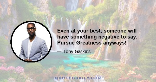 Even at your best, someone will have something negative to say. Pursue Greatness anyways!