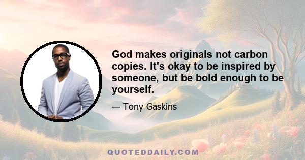 God makes originals not carbon copies. It's okay to be inspired by someone, but be bold enough to be yourself.