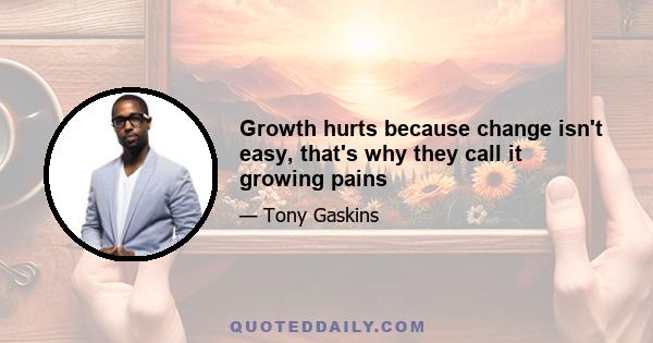 Growth hurts because change isn't easy, that's why they call it growing pains