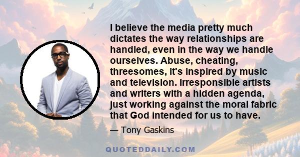 I believe the media pretty much dictates the way relationships are handled, even in the way we handle ourselves. Abuse, cheating, threesomes, it's inspired by music and television. Irresponsible artists and writers with 