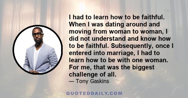 I had to learn how to be faithful. When I was dating around and moving from woman to woman, I did not understand and know how to be faithful. Subsequently, once I entered into marriage, I had to learn how to be with one 