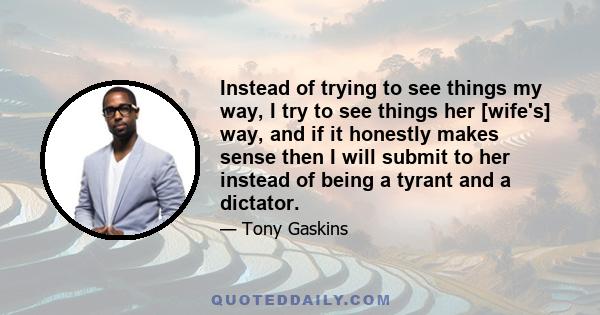 Instead of trying to see things my way, I try to see things her [wife's] way, and if it honestly makes sense then I will submit to her instead of being a tyrant and a dictator.