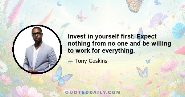 Invest in yourself first. Expect nothing from no one and be willing to work for everything.