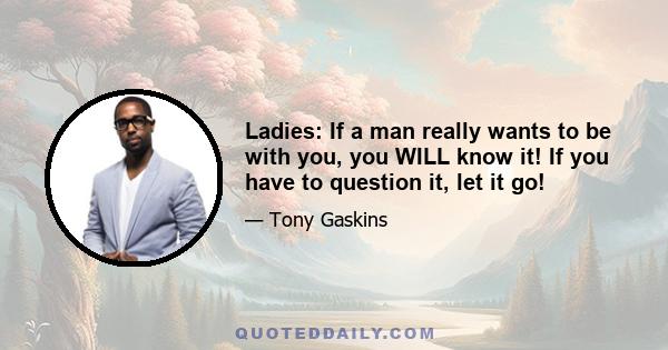 Ladies: If a man really wants to be with you, you WILL know it! If you have to question it, let it go!