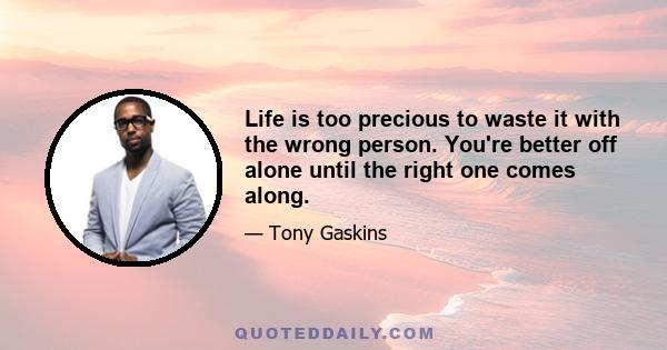 Life is too precious to waste it with the wrong person. You're better off alone until the right one comes along.