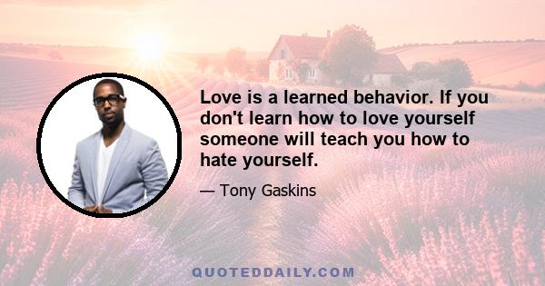 Love is a learned behavior. If you don't learn how to love yourself someone will teach you how to hate yourself.