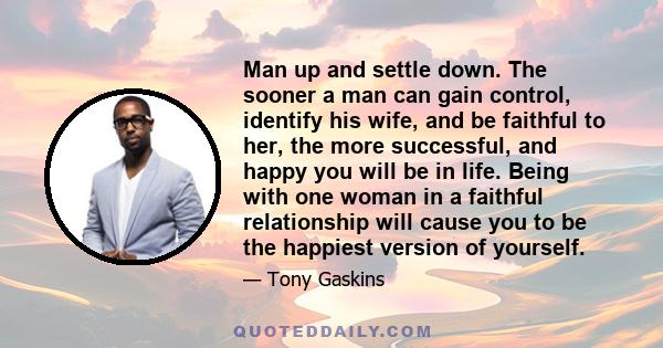 Man up and settle down. The sooner a man can gain control, identify his wife, and be faithful to her, the more successful, and happy you will be in life. Being with one woman in a faithful relationship will cause you to 