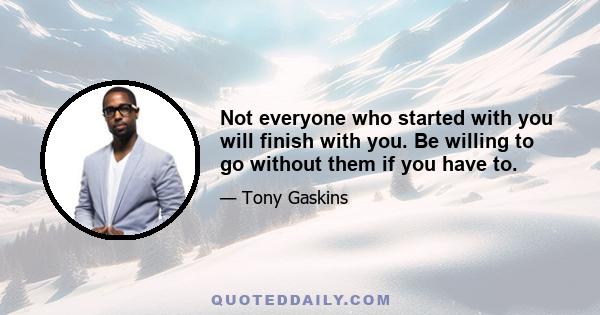 Not everyone who started with you will finish with you. Be willing to go without them if you have to.