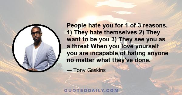 People hate you for 1 of 3 reasons. 1) They hate themselves 2) They want to be you 3) They see you as a threat When you love yourself you are incapable of hating anyone no matter what they've done.