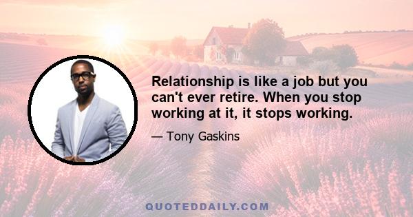 Relationship is like a job but you can't ever retire. When you stop working at it, it stops working.