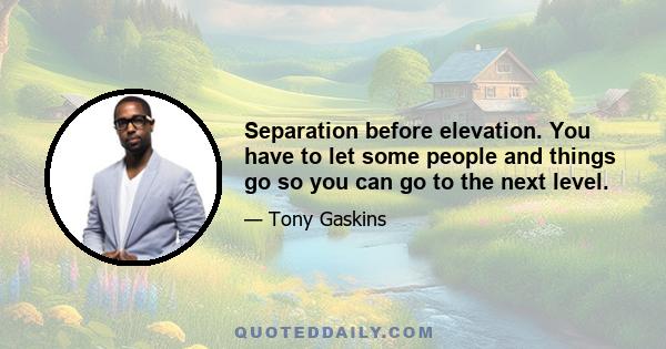 Separation before elevation. You have to let some people and things go so you can go to the next level.