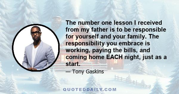 The number one lesson I received from my father is to be responsible for yourself and your family. The responsibility you embrace is working, paying the bills, and coming home EACH night, just as a start.