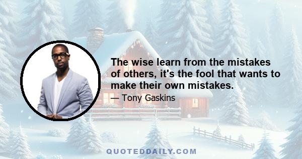 The wise learn from the mistakes of others, it's the fool that wants to make their own mistakes.