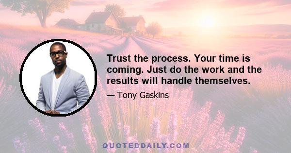 Trust the process. Your time is coming. Just do the work and the results will handle themselves.