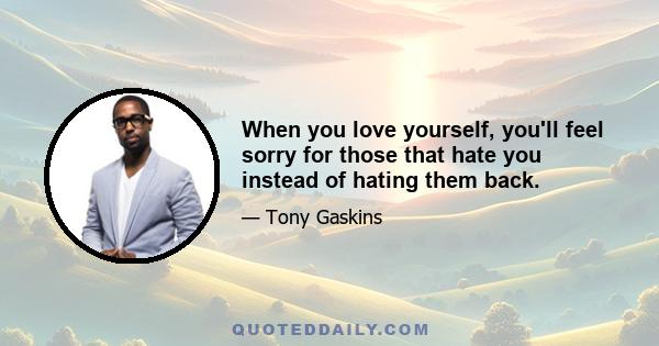 When you love yourself, you'll feel sorry for those that hate you instead of hating them back.