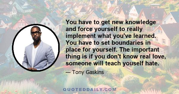 You have to get new knowledge and force yourself to really implement what you've learned. You have to set boundaries in place for yourself. The important thing is if you don't know real love, someone will teach youself