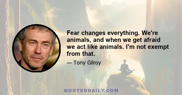 Fear changes everything. We're animals, and when we get afraid we act like animals. I'm not exempt from that.