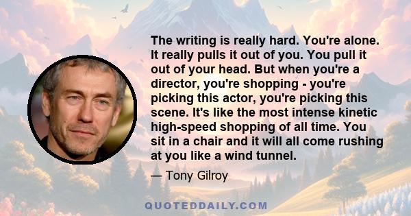 The writing is really hard. You're alone. It really pulls it out of you. You pull it out of your head. But when you're a director, you're shopping - you're picking this actor, you're picking this scene. It's like the