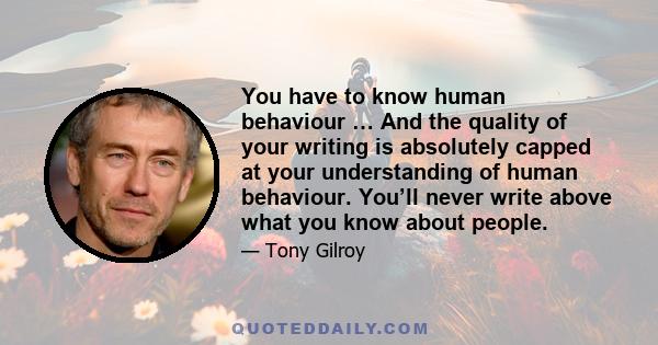 You have to know human behaviour … And the quality of your writing is absolutely capped at your understanding of human behaviour. You’ll never write above what you know about people.