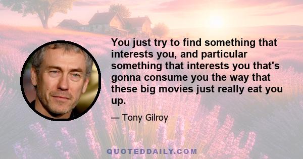 You just try to find something that interests you, and particular something that interests you that's gonna consume you the way that these big movies just really eat you up.