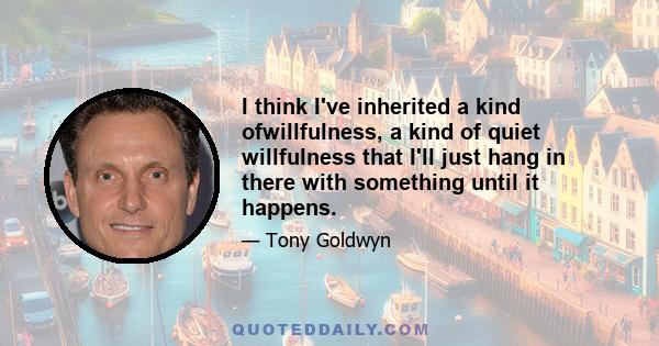 I think I've inherited a kind ofwillfulness, a kind of quiet willfulness that I'll just hang in there with something until it happens.