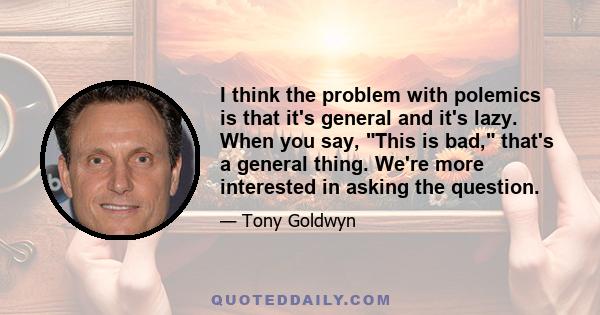 I think the problem with polemics is that it's general and it's lazy. When you say, This is bad, that's a general thing. We're more interested in asking the question.