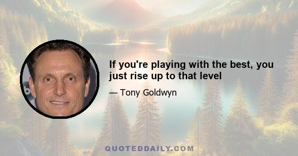 If you're playing with the best, you just rise up to that level