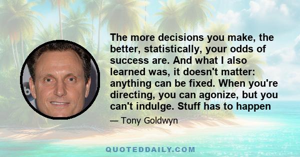 The more decisions you make, the better, statistically, your odds of success are. And what I also learned was, it doesn't matter: anything can be fixed. When you're directing, you can agonize, but you can't indulge.