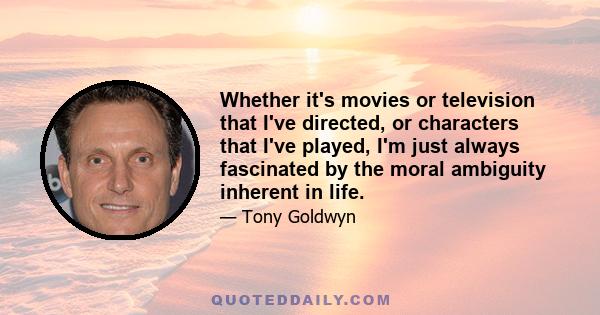 Whether it's movies or television that I've directed, or characters that I've played, I'm just always fascinated by the moral ambiguity inherent in life.