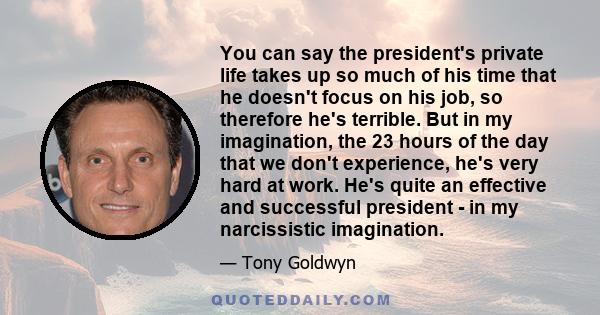 You can say the president's private life takes up so much of his time that he doesn't focus on his job, so therefore he's terrible. But in my imagination, the 23 hours of the day that we don't experience, he's very hard 